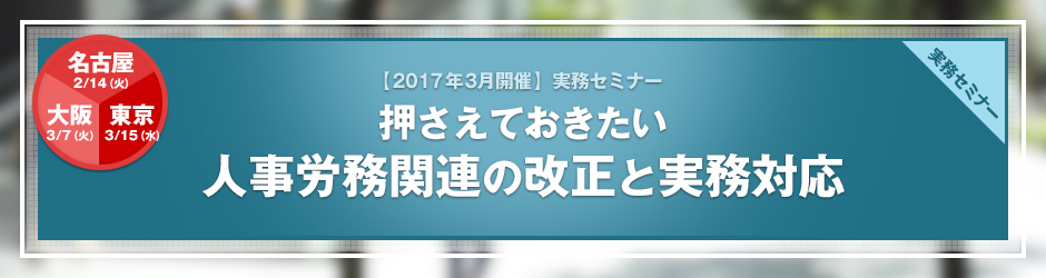 【2017年3月開催 実務セミナー】押さえておきたい 人事労務関連の改正と実務対応