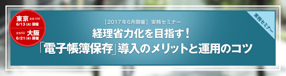 【2017年6月開催 実務セミナー】経理省力化を目指す！ 「電子帳簿保存」導入のメリットと運用のコツ