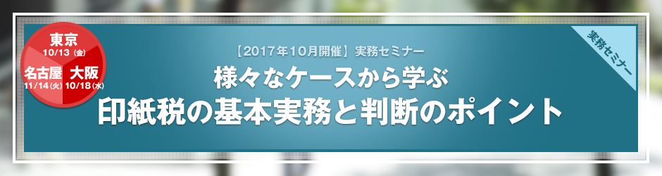 【2017年10月開催 実務セミナー】様々なケースから学ぶ　印紙税の基本実務と判断のポイント