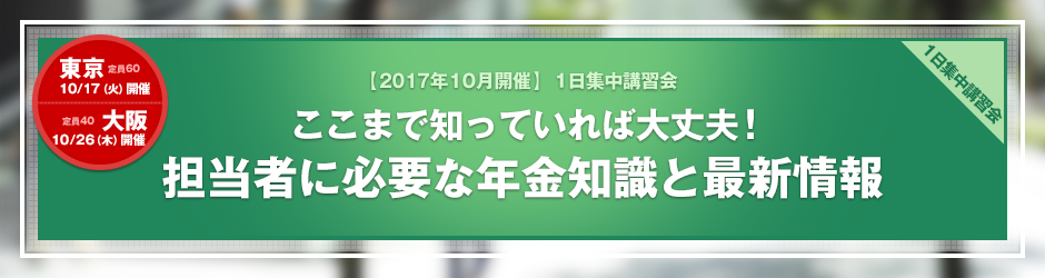 【2017年10月開催 1日集中講習会】ここまで知っていれば大丈夫！担当者に必要な年金知識と最新情報