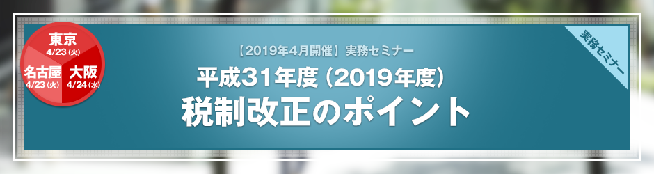 【2019年4月開催 実務セミナー】平成31年度（2019年度）税制改正のポイント