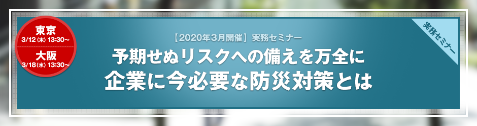 【2020年3月開催 実務セミナー】予期せぬリスクへの備えを万全に　企業に今必要な防災対策とは