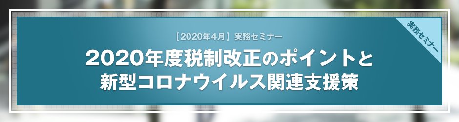 【2020年4月開催 実務セミナー】2020年度税制改正のポイントと新型コロナウイルス関連支援策