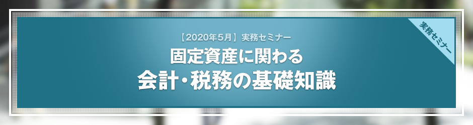 【2020年5月開催 実務セミナー】「取得」から「除却」まで　固定資産に関わる会計・税務の基礎知識