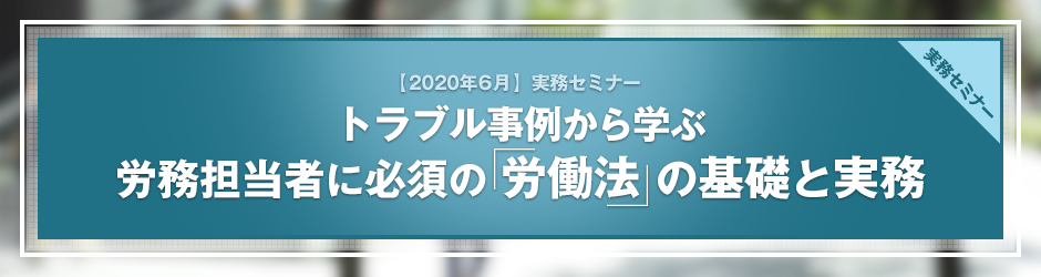 【2020年6月開催 実務セミナー】トラブル事例から学ぶ　労務担当者に必須の「労働法」の基礎と実務