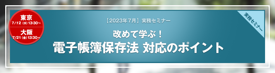 【2023年7月開催 実務セミナー】改めて学ぶ！電子帳簿保存法　対応のポイント